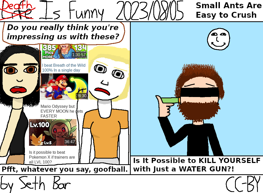 Panel 1 - Felicia: Do you really think you're impressing us with these? Pippi: Pfft, whatever you say, goofball.
Panel 2 - SmallAnt titles its latest video 'Is It Possible to KILL YOURSELF With Just a WATER GUN?!'